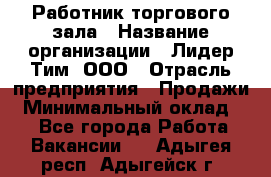 Работник торгового зала › Название организации ­ Лидер Тим, ООО › Отрасль предприятия ­ Продажи › Минимальный оклад ­ 1 - Все города Работа » Вакансии   . Адыгея респ.,Адыгейск г.